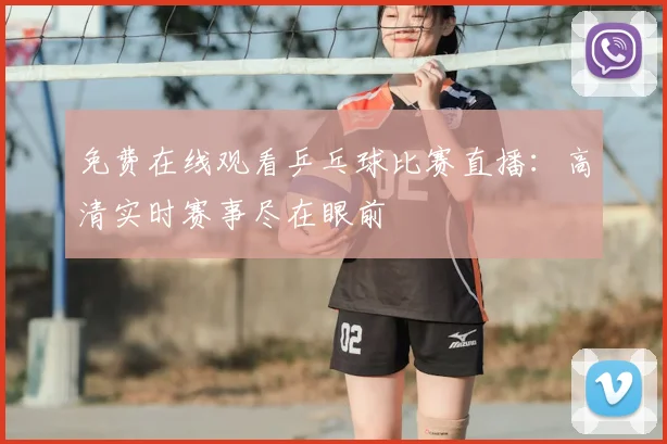 免费在线观看乒乓球比赛直播：高清实时赛事尽在眼前