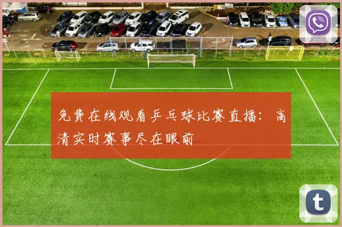 免费在线观看乒乓球比赛直播：高清实时赛事尽在眼前