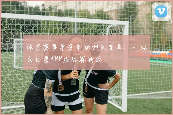 体育赛事票务市场迎来变革：一站式订票APP成观赛新宠